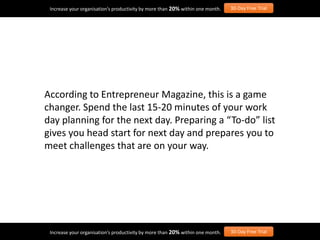 According to Entrepreneur Magazine, this is a game
changer. Spend the last 15-20 minutes of your work
day planning for the next day. Preparing a “To-do” list
gives you head start for next day and prepares you to
meet challenges that are on your way.
Increase your organisation’s productivity by more than 20% within one month. 30-Day Free Trial
Increase your organisation’s productivity by more than 20% within one month. 30-Day Free Trial
 