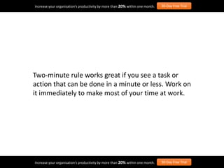 Two-minute rule works great if you see a task or
action that can be done in a minute or less. Work on
it immediately to make most of your time at work.
Increase your organisation’s productivity by more than 20% within one month. 30-Day Free Trial
Increase your organisation’s productivity by more than 20% within one month. 30-Day Free Trial
 