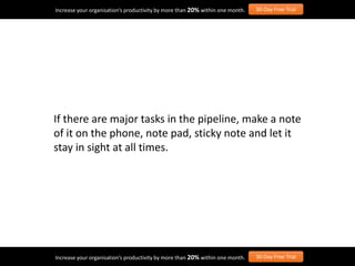 If there are major tasks in the pipeline, make a note
of it on the phone, note pad, sticky note and let it
stay in sight at all times.
Increase your organisation’s productivity by more than 20% within one month. 30-Day Free Trial
Increase your organisation’s productivity by more than 20% within one month. 30-Day Free Trial
 