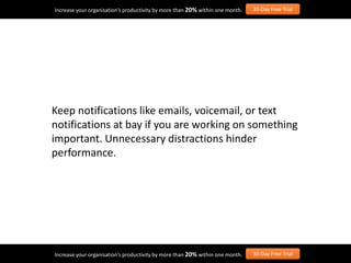 Keep notifications like emails, voicemail, or text
notifications at bay if you are working on something
important. Unnecessary distractions hinder
performance.
Increase your organisation’s productivity by more than 20% within one month. 30-Day Free Trial
Increase your organisation’s productivity by more than 20% within one month. 30-Day Free Trial
 