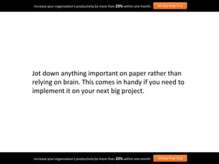 Jot down anything important on paper rather than
relying on brain. This comes in handy if you need to
implement it on your next big project.
Increase your organisation’s productivity by more than 20% within one month. 30-Day Free Trial
Increase your organisation’s productivity by more than 20% within one month. 30-Day Free Trial
 