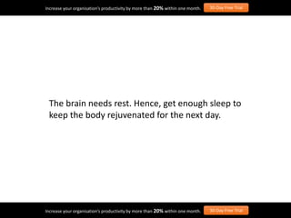 The brain needs rest. Hence, get enough sleep to
keep the body rejuvenated for the next day.
Increase your organisation’s productivity by more than 20% within one month. 30-Day Free Trial
Increase your organisation’s productivity by more than 20% within one month. 30-Day Free Trial
 