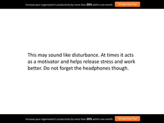This may sound like disturbance. At times it acts
as a motivator and helps release stress and work
better. Do not forget the headphones though.
Increase your organisation’s productivity by more than 20% within one month. 30-Day Free Trial
Increase your organisation’s productivity by more than 20% within one month. 30-Day Free Trial
 
