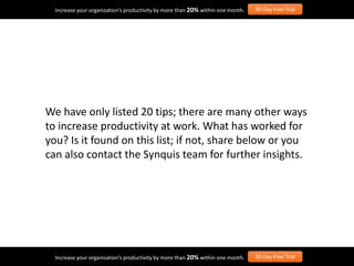 We have only listed 20 tips; there are many other ways
to increase productivity at work. What has worked for
you? Is it found on this list; if not, share below or you
can also contact the Synquis team for further insights.
Increase your organisation’s productivity by more than 20% within one month. 30-Day Free Trial
Increase your organisation’s productivity by more than 20% within one month. 30-Day Free Trial
 