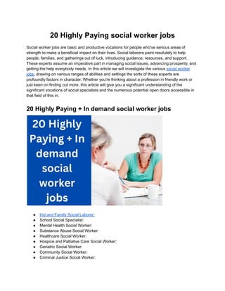 20 Highly Paying social worker jobs
Social worker jobs are basic and productive vocations for people who've serious areas of
strength to make a beneficial impact on their lives. Social laborers paint resolutely to help
people, families, and gatherings out of luck, introducing guidance, resources, and support.
These experts assume an imperative part in managing social issues, advancing prosperity, and
getting the help everybody needs. In this article we will investigate the various social worker
jobs, drawing on various ranges of abilities and settings the sorts of these experts are
profoundly factors in character. Whether you're thinking about a profession in friendly work or
just keen on finding out more, this article will give you a significant understanding of the
significant vocations of social specialists and the numerous potential open doors accessible in
that field of this in.
20 Highly Paying + In demand social worker jobs
● Kid and Family Social Laborer:
● School Social Specialist:
● Mental Health Social Worker:
● Substance Abuse Social Worker:
● Healthcare Social Worker:
● Hospice and Palliative Care Social Worker:
● Geriatric Social Worker:
● Community Social Worker:
● Criminal Justice Social Worker:
 
