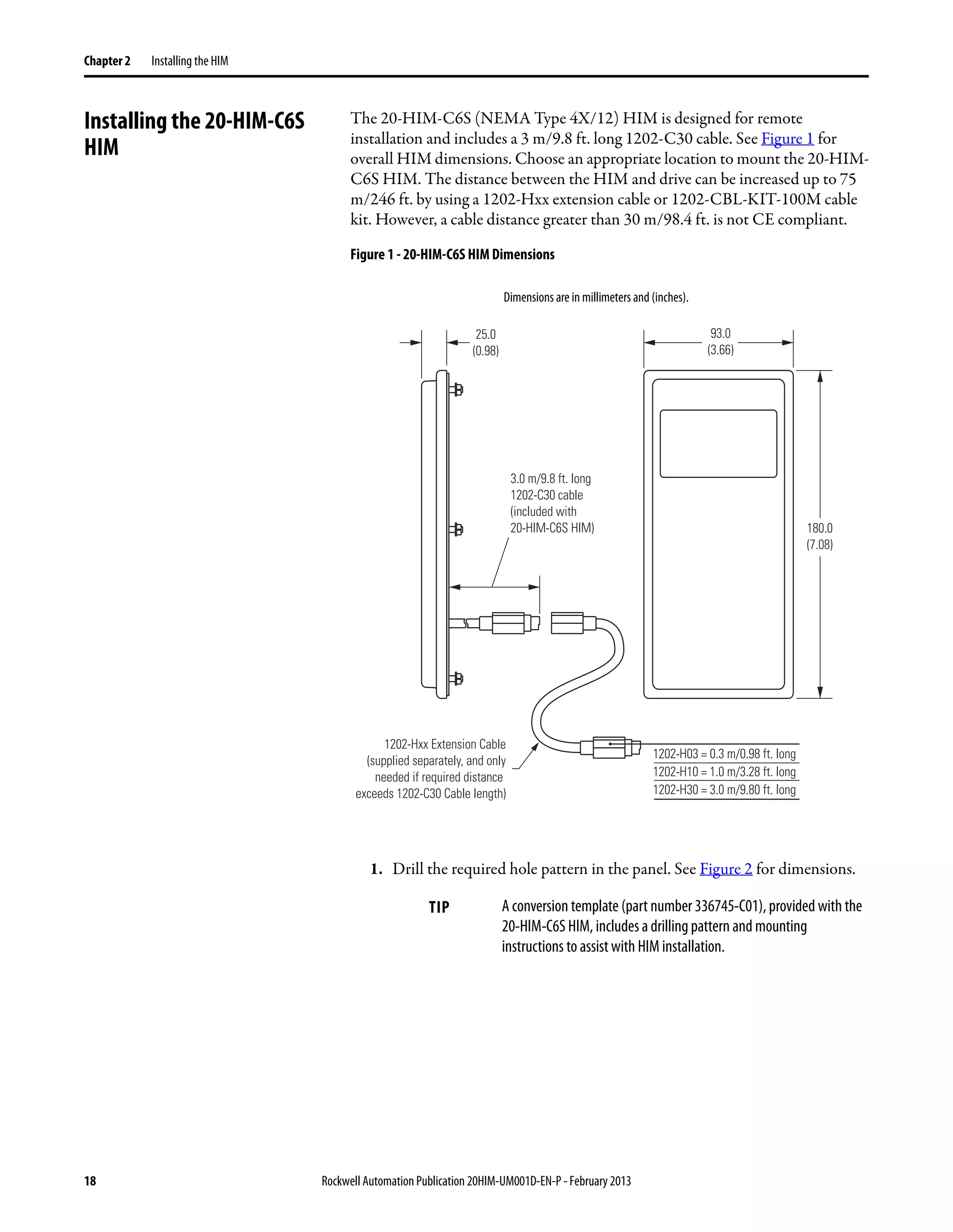 18 Rockwell Automation Publication 20HIM-UM001D-EN-P - February 2013
Chapter 2 Installing the HIM
Installing the 20-HIM-C6S
HIM
The 20-HIM-C6S (NEMA Type 4X/12) HIM is designed for remote
installation and includes a 3 m/9.8 ft. long 1202-C30 cable. See Figure 1 for
overall HIM dimensions. Choose an appropriate location to mount the 20-HIM-
C6S HIM. The distance between the HIM and drive can be increased up to 75
m/246 ft. by using a 1202-Hxx extension cable or 1202-CBL-KIT-100M cable
kit. However, a cable distance greater than 30 m/98.4 ft. is not CE compliant.
Figure 1 - 20-HIM-C6S HIM Dimensions
1. Drill the required hole pattern in the panel. See Figure 2 for dimensions.
TIP A conversion template (part number 336745-C01), provided with the
20-HIM-C6S HIM, includes a drilling pattern and mounting
instructions to assist with HIM installation.
93.0
(3.66)
25.0
(0.98)
3.0 m/9.8 ft. long
1202-C30 cable
(included with
20-HIM-C6S HIM)
1202-H03 = 0.3 m/0.98 ft. long
1202-H10 = 1.0 m/3.28 ft. long
1202-H30 = 3.0 m/9.80 ft. long
180.0
(7.08)
1202-Hxx Extension Cable
(supplied separately, and only
needed if required distance
exceeds 1202-C30 Cable length)
Dimensions are in millimeters and (inches).
 