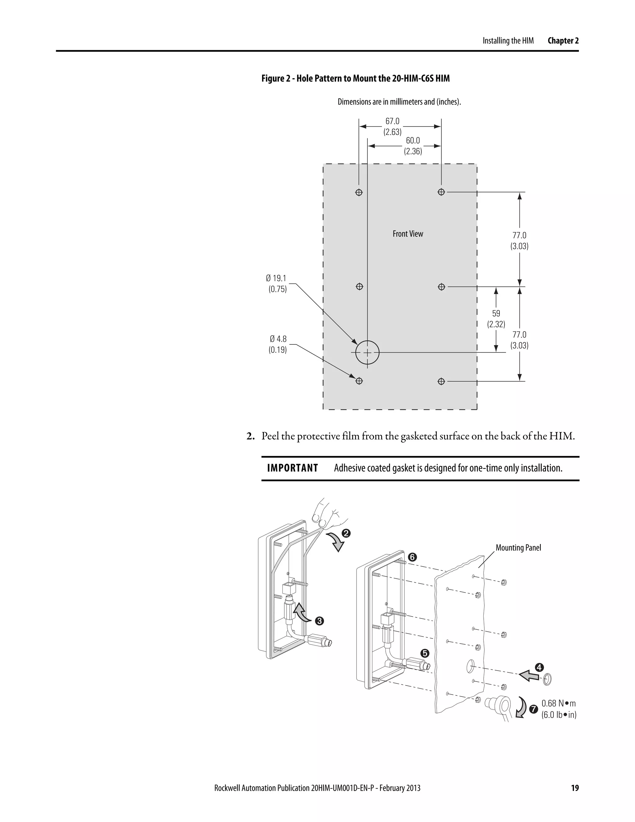 Rockwell Automation Publication 20HIM-UM001D-EN-P - February 2013 19
Installing the HIM Chapter 2
Figure 2 - Hole Pattern to Mount the 20-HIM-C6S HIM
2. Peel the protective film from the gasketed surface on the back of the HIM.
IMPORTANT Adhesive coated gasket is designed for one-time only installation.
67.0
(2.63)
60.0
(2.36)
77.0
(3.03)
77.0
(3.03)
59
(2.32)
Ø 19.1
(0.75)
Ø 4.8
(0.19)
Dimensions are in millimeters and (inches).
Front View
➌
➋
➍
➏
➎
➐
0.68 N•m
(6.0 lb•in)
Mounting Panel
 