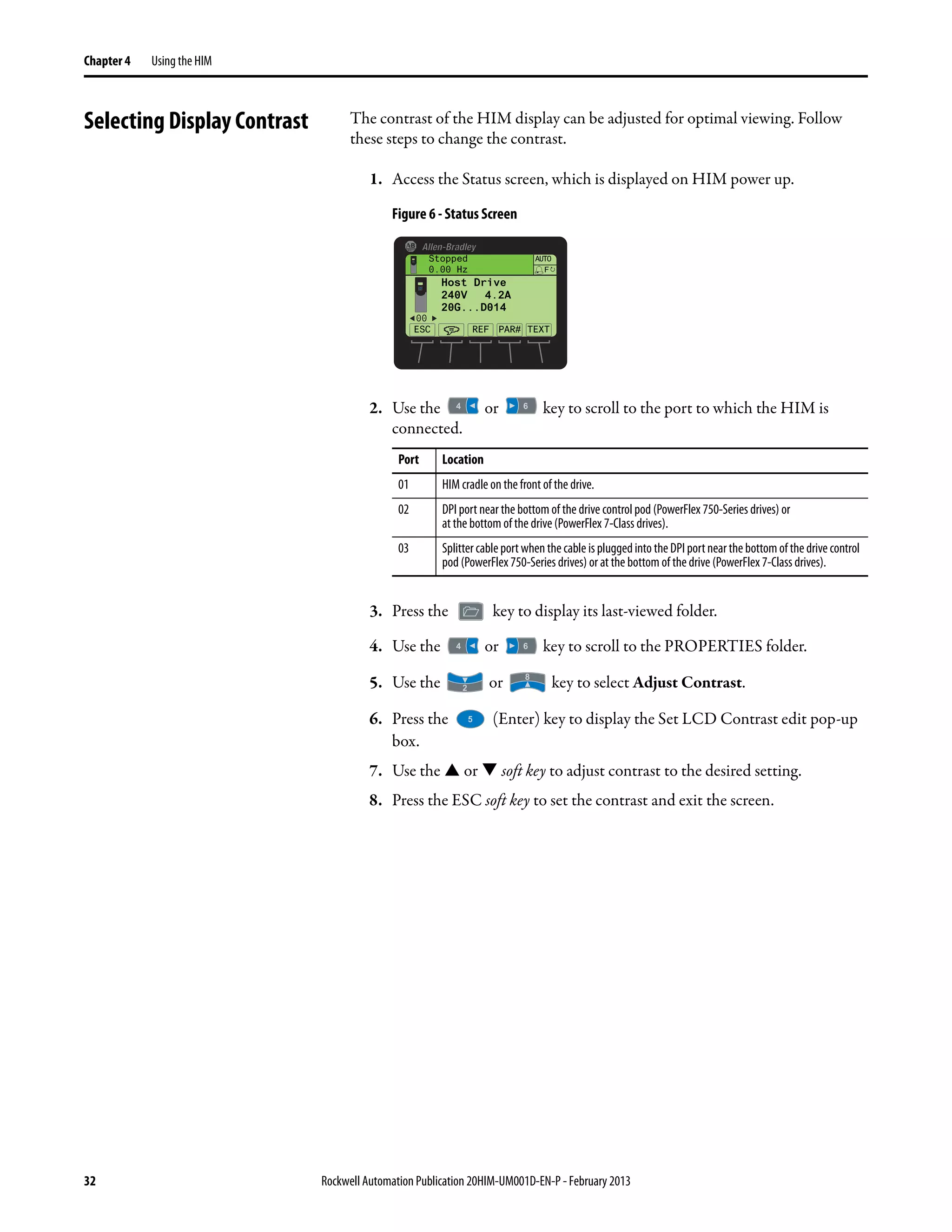 32 Rockwell Automation Publication 20HIM-UM001D-EN-P - February 2013
Chapter 4 Using the HIM
Selecting Display Contrast The contrast of the HIM display can be adjusted for optimal viewing. Follow
these steps to change the contrast.
1. Access the Status screen, which is displayed on HIM power up.
Figure 6 - Status Screen
2. Use the or key to scroll to the port to which the HIM is
connected.
3. Press the key to display its last-viewed folder.
4. Use the or key to scroll to the PROPERTIES folder.
5. Use the or key to select Adjust Contrast.
6. Press the (Enter) key to display the Set LCD Contrast edit pop-up
box.
7. Use the or soft key to adjust contrast to the desired setting.
8. Press the ESC soft key to set the contrast and exit the screen.
Port Location
01 HIM cradle on thefront of the drive.
02 DPI port near the bottom of the drive control pod (PowerFlex 750-Series drives) or
at the bottom of the drive (PowerFlex 7-Class drives).
03 Splittercableport whenthecable ispluggedinto theDPI portnearthebottomof the drive control
pod (PowerFlex 750-Series drives) or at the bottom of the drive (PowerFlex 7-Class drives).
00
Stopped
0.00 Hz
AUTO
Host Drive
240V 4.2A
20G...D014
ESC REF TEXT
F
PAR#
 