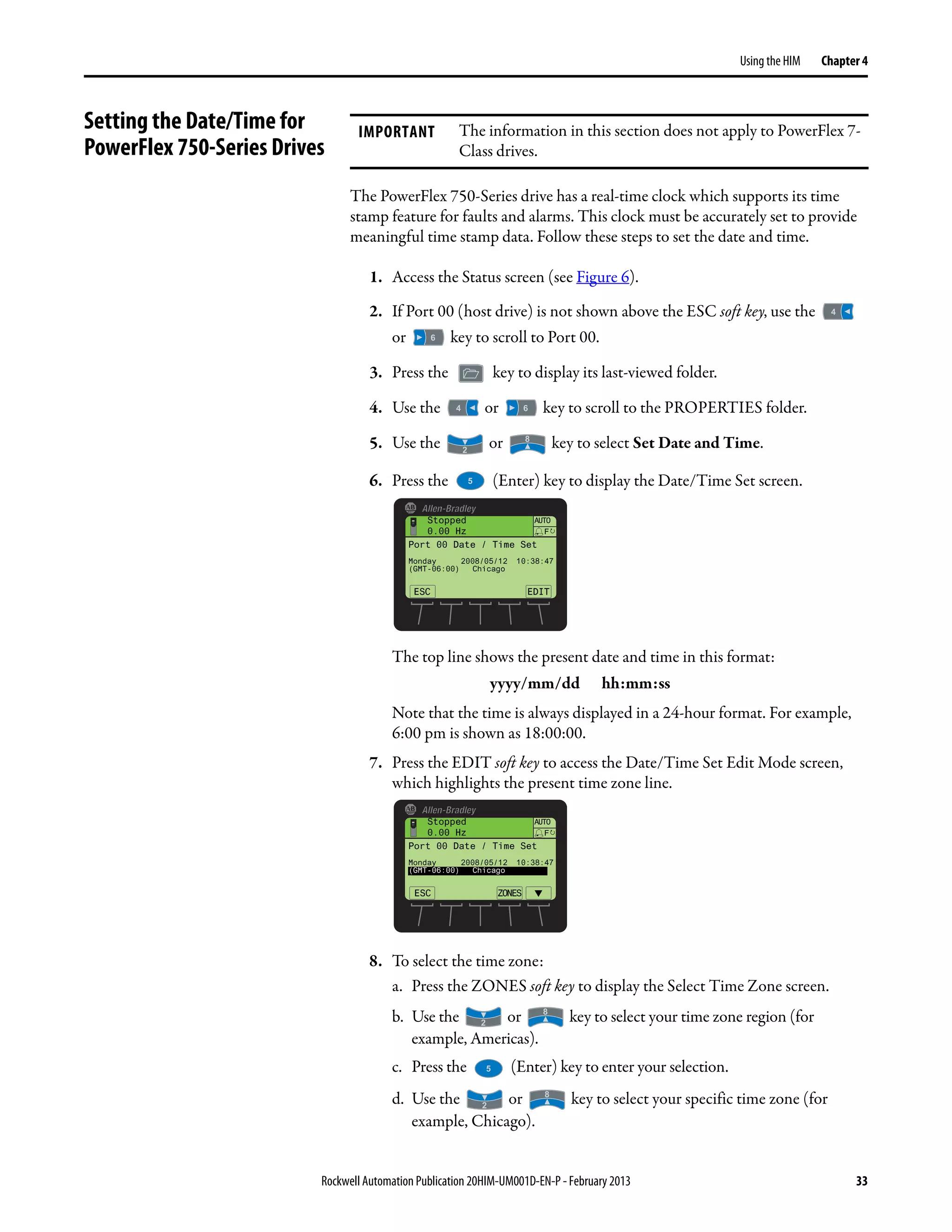 Rockwell Automation Publication 20HIM-UM001D-EN-P - February 2013 33
Using the HIM Chapter 4
Setting the Date/Time for
PowerFlex 750-Series Drives
The PowerFlex 750-Series drive has a real-time clock which supports its time
stamp feature for faults and alarms. This clock must be accurately set to provide
meaningful time stamp data. Follow these steps to set the date and time.
1. Access the Status screen (see Figure 6).
2. If Port 00 (host drive) is not shown above the ESC soft key, use the
or key to scroll to Port 00.
3. Press the key to display its last-viewed folder.
4. Use the or key to scroll to the PROPERTIES folder.
5. Use the or key to select Set Date and Time.
6. Press the (Enter) key to display the Date/Time Set screen.
The top line shows the present date and time in this format:
yyyy/mm/dd hh:mm:ss
Note that the time is always displayed in a 24-hour format. For example,
6:00 pm is shown as 18:00:00.
7. Press the EDIT soft key to access the Date/Time Set Edit Mode screen,
which highlights the present time zone line.
8. To select the time zone:
a. Press the ZONES soft key to display the Select Time Zone screen.
b. Use the or key to select your time zone region (for
example, Americas).
c. Press the (Enter) key to enter your selection.
d. Use the or key to select your specific time zone (for
example, Chicago).
IMPORTANT The information in this section does not apply to PowerFlex 7-
Class drives.
AUTO
ESC EDIT
F
Port 00 Date / Time Set
Monday 2008/05/12 10:38:47
(GMT-06:00) Chicago
Stopped
0.00 Hz
AUTO
ESC ZONES
F
Stopped
0.00 Hz
▼
Port 00 Date / Time Set
Monday 2008/05/12 10:38:47
(GMT-06:00) Chicago
 