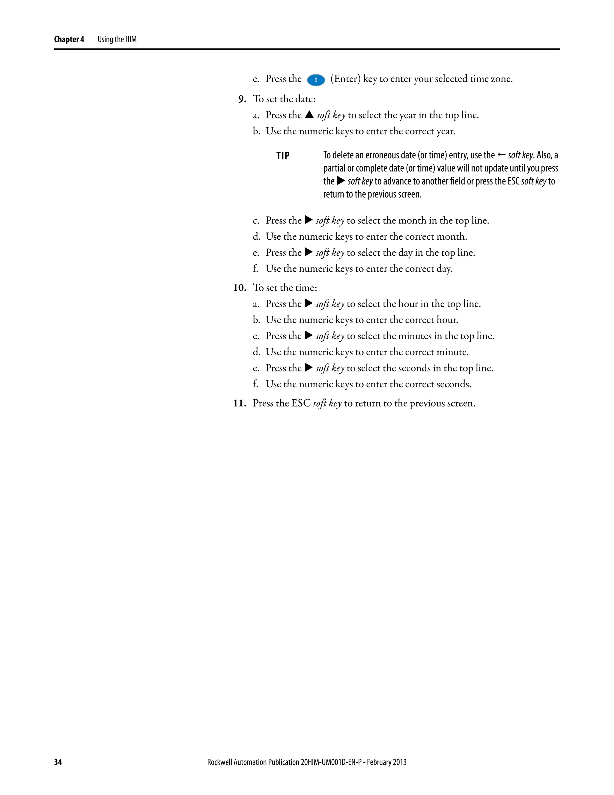 34 Rockwell Automation Publication 20HIM-UM001D-EN-P - February 2013
Chapter 4 Using the HIM
e. Press the (Enter) key to enter your selected time zone.
9. To set the date:
a. Press the soft key to select the year in the top line.
b. Use the numeric keys to enter the correct year.
c. Press the soft key to select the month in the top line.
d. Use the numeric keys to enter the correct month.
e. Press the soft key to select the day in the top line.
f. Use the numeric keys to enter the correct day.
10. To set the time:
a. Press the soft key to select the hour in the top line.
b. Use the numeric keys to enter the correct hour.
c. Press the soft key to select the minutes in the top line.
d. Use the numeric keys to enter the correct minute.
e. Press the soft key to select the seconds in the top line.
f. Use the numeric keys to enter the correct seconds.
11. Press the ESC soft key to return to the previous screen.
TIP Todelete an erroneousdate (or time) entry, use the softkey. Also, a
partialorcompletedate(ortime)valuewillnot updateuntilyoupress
the softkey to advance to another field or press the ESC softkey to
return to the previous screen.
 