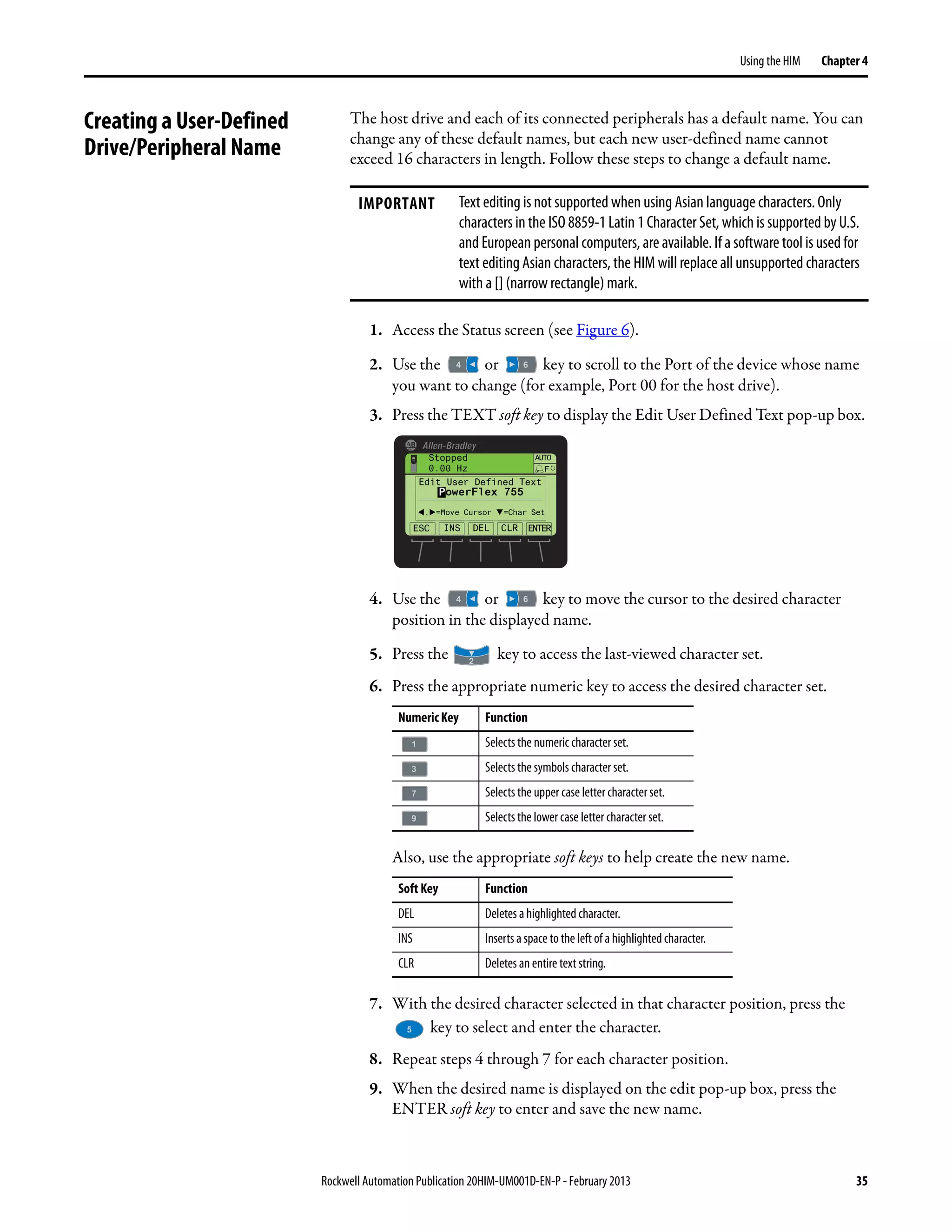 Rockwell Automation Publication 20HIM-UM001D-EN-P - February 2013 35
Using the HIM Chapter 4
Creating a User-Defined
Drive/Peripheral Name
The host drive and each of its connected peripherals has a default name. You can
change any of these default names, but each new user-defined name cannot
exceed 16 characters in length. Follow these steps to change a default name.
1. Access the Status screen (see Figure 6).
2. Use the or key to scroll to the Port of the device whose name
you want to change (for example, Port 00 for the host drive).
3. Press the TEXT soft key to display the Edit User Defined Text pop-up box.
4. Use the or key to move the cursor to the desired character
position in the displayed name.
5. Press the key to access the last-viewed character set.
6. Press the appropriate numeric key to access the desired character set.
Also, use the appropriate soft keys to help create the new name.
7. With the desired character selected in that character position, press the
key to select and enter the character.
8. Repeat steps 4 through 7 for each character position.
9. When the desired name is displayed on the edit pop-up box, press the
ENTER soft key to enter and save the new name.
IMPORTANT Text editing is not supported when using Asian language characters. Only
characters in the ISO 8859-1 Latin 1 Character Set, which is supported by U.S.
and European personal computers, are available. If a software tool is used for
text editing Asian characters, the HIM will replace all unsupported characters
with a [] (narrow rectangle) mark.
Numeric Key Function
Selects the numeric character set.
Selects the symbols character set.
Selects the upper case letter character set.
Selects the lower case letter character set.
Soft Key Function
DEL Deletes a highlighted character.
INS Inserts a space to the left of a highlightedcharacter.
CLR Deletes an entire text string.
ESC ENTER
Stopped
0.00 Hz
AUTO
F
INS DEL
, =Move Cursor =Char Set
CLR
Edit User Defined Text
PowerFlex 755
 