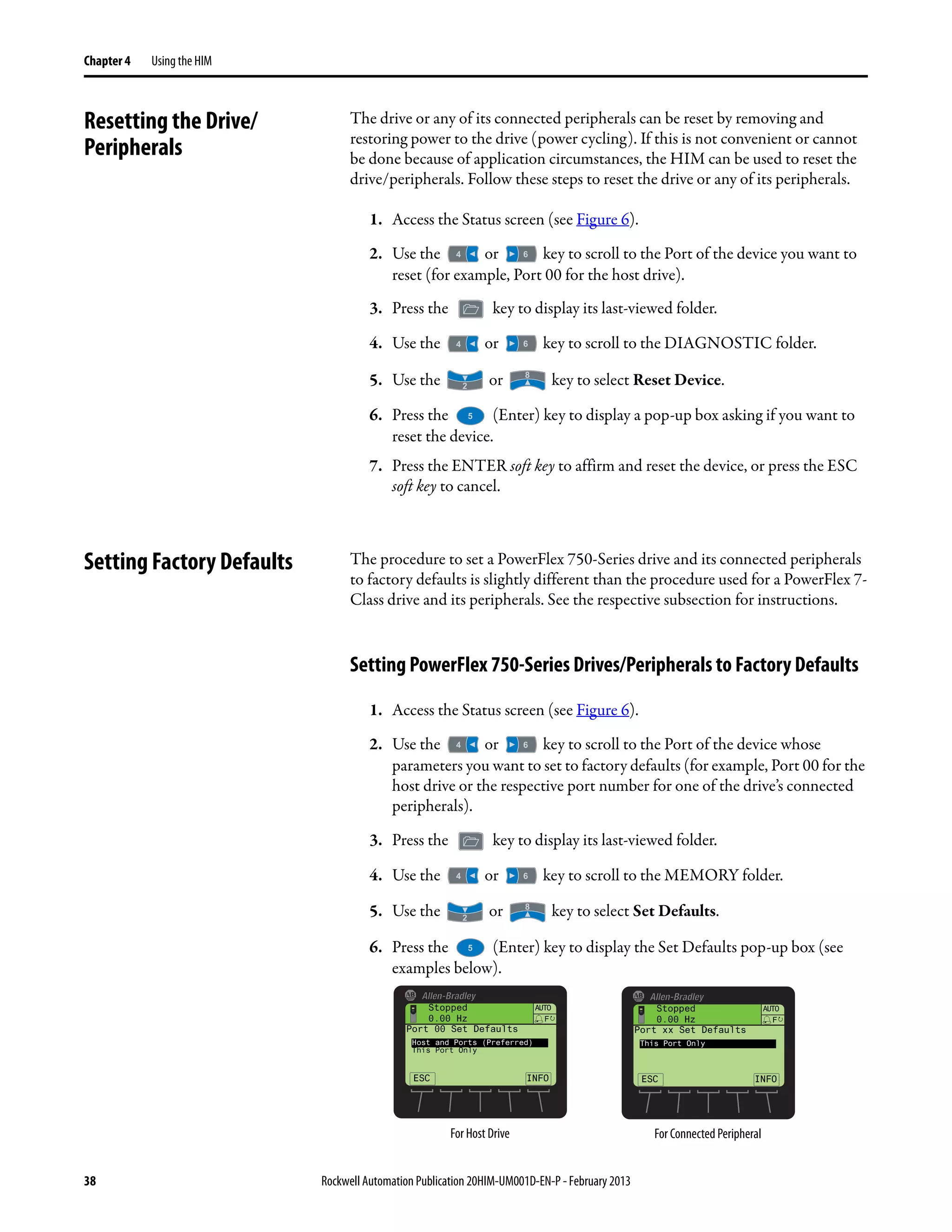 38 Rockwell Automation Publication 20HIM-UM001D-EN-P - February 2013
Chapter 4 Using the HIM
Resetting the Drive/
Peripherals
The drive or any of its connected peripherals can be reset by removing and
restoring power to the drive (power cycling). If this is not convenient or cannot
be done because of application circumstances, the HIM can be used to reset the
drive/peripherals. Follow these steps to reset the drive or any of its peripherals.
1. Access the Status screen (see Figure 6).
2. Use the or key to scroll to the Port of the device you want to
reset (for example, Port 00 for the host drive).
3. Press the key to display its last-viewed folder.
4. Use the or key to scroll to the DIAGNOSTIC folder.
5. Use the or key to select Reset Device.
6. Press the (Enter) key to display a pop-up box asking if you want to
reset the device.
7. Press the ENTER soft key to affirm and reset the device, or press the ESC
soft key to cancel.
Setting Factory Defaults The procedure to set a PowerFlex 750-Series drive and its connected peripherals
to factory defaults is slightly different than the procedure used for a PowerFlex 7-
Class drive and its peripherals. See the respective subsection for instructions.
Setting PowerFlex 750-Series Drives/Peripherals to Factory Defaults
1. Access the Status screen (see Figure 6).
2. Use the or key to scroll to the Port of the device whose
parameters you want to set to factory defaults (for example, Port 00 for the
host drive or the respective port number for one of the drive’s connected
peripherals).
3. Press the key to display its last-viewed folder.
4. Use the or key to scroll to the MEMORY folder.
5. Use the or key to select Set Defaults.
6. Press the (Enter) key to display the Set Defaults pop-up box (see
examples below).
Stopped
0.00 Hz
AUTO
ESC
F
Port 00 Set Defaults
Host and Ports (Preferred)
This Port Only
INFO
Stopped
0.00 Hz
AUTO
ESC
F
Port xx Set Defaults
This Port Only
INFO
For Host Drive For Connected Peripheral
 