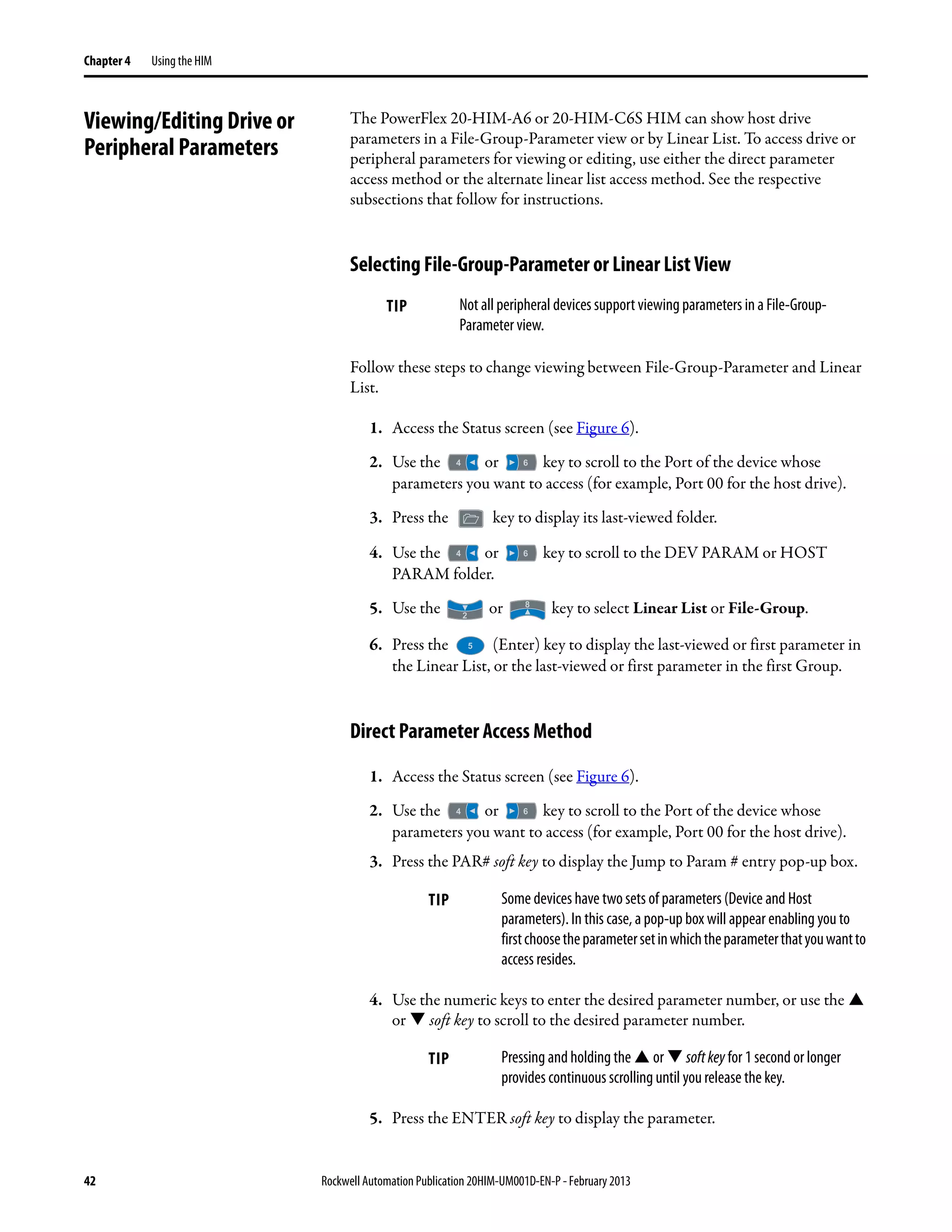 42 Rockwell Automation Publication 20HIM-UM001D-EN-P - February 2013
Chapter 4 Using the HIM
Viewing/Editing Drive or
Peripheral Parameters
The PowerFlex 20-HIM-A6 or 20-HIM-C6S HIM can show host drive
parameters in a File-Group-Parameter view or by Linear List. To access drive or
peripheral parameters for viewing or editing, use either the direct parameter
access method or the alternate linear list access method. See the respective
subsections that follow for instructions.
Selecting File-Group-Parameter or Linear List View
Follow these steps to change viewing between File-Group-Parameter and Linear
List.
1. Access the Status screen (see Figure 6).
2. Use the or key to scroll to the Port of the device whose
parameters you want to access (for example, Port 00 for the host drive).
3. Press the key to display its last-viewed folder.
4. Use the or key to scroll to the DEV PARAM or HOST
PARAM folder.
5. Use the or key to select Linear List or File-Group.
6. Press the (Enter) key to display the last-viewed or first parameter in
the Linear List, or the last-viewed or first parameter in the first Group.
Direct Parameter Access Method
1. Access the Status screen (see Figure 6).
2. Use the or key to scroll to the Port of the device whose
parameters you want to access (for example, Port 00 for the host drive).
3. Press the PAR# soft key to display the Jump to Param # entry pop-up box.
4. Use the numeric keys to enter the desired parameter number, or use the
or soft key to scroll to the desired parameter number.
5. Press the ENTER soft key to display the parameter.
TIP Not all peripheral devices support viewing parameters in a File-Group-
Parameter view.
TIP Some devices have two sets of parameters (Device and Host
parameters). In this case, a pop-up box will appear enabling you to
firstchoosetheparametersetinwhichtheparameterthatyouwantto
access resides.
TIP Pressing and holding the or softkey for 1 second or longer
provides continuous scrolling until you release the key.
 