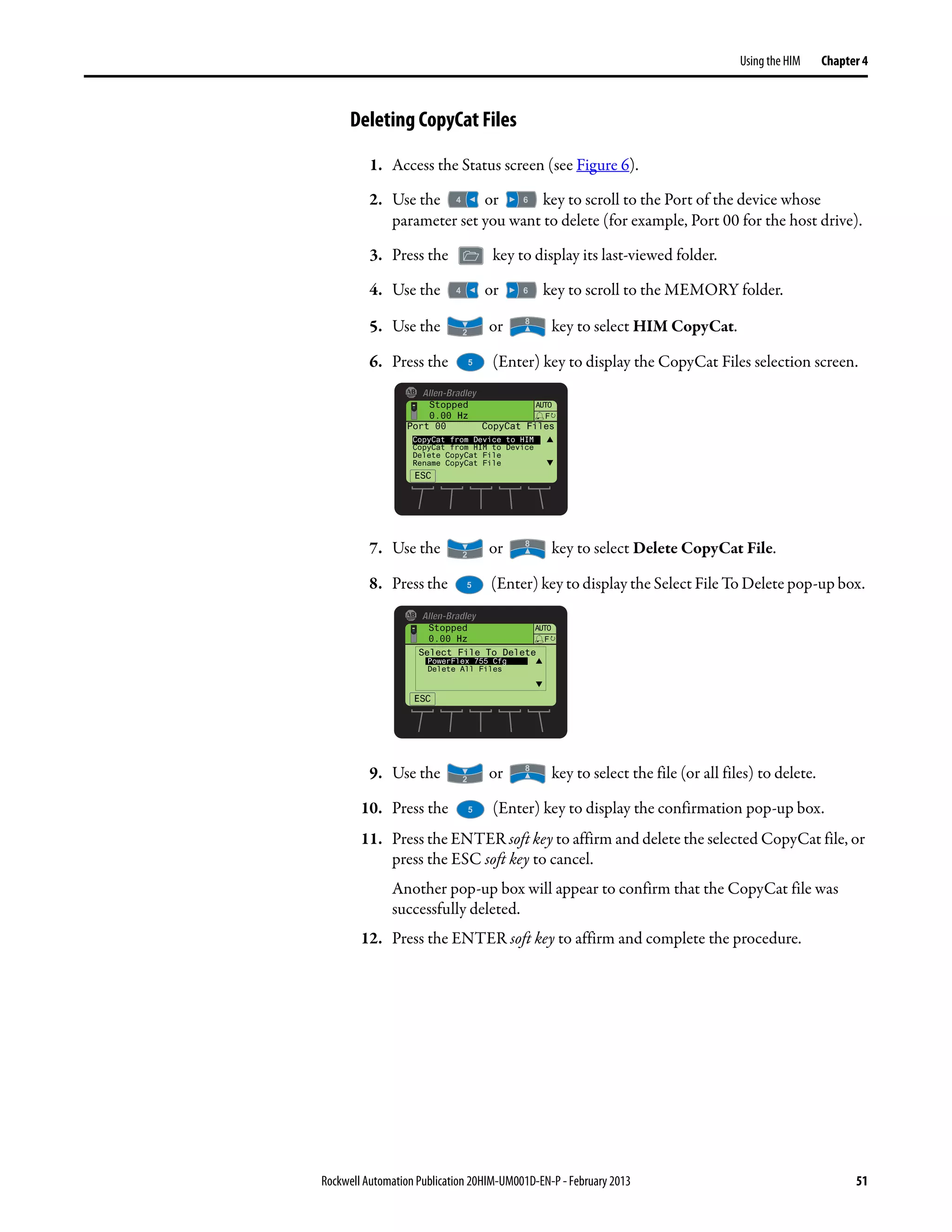 Rockwell Automation Publication 20HIM-UM001D-EN-P - February 2013 51
Using the HIM Chapter 4
Deleting CopyCat Files
1. Access the Status screen (see Figure 6).
2. Use the or key to scroll to the Port of the device whose
parameter set you want to delete (for example, Port 00 for the host drive).
3. Press the key to display its last-viewed folder.
4. Use the or key to scroll to the MEMORY folder.
5. Use the or key to select HIM CopyCat.
6. Press the (Enter) key to display the CopyCat Files selection screen.
7. Use the or key to select Delete CopyCat File.
8. Press the (Enter) key to display the Select File To Delete pop-up box.
9. Use the or key to select the file (or all files) to delete.
10. Press the (Enter) key to display the confirmation pop-up box.
11. Press the ENTER soft key to affirm and delete the selected CopyCat file, or
press the ESC soft key to cancel.
Another pop-up box will appear to confirm that the CopyCat file was
successfully deleted.
12. Press the ENTER soft key to affirm and complete the procedure.
Stopped
0.00 Hz
AUTO
ESC
F
Port 00 CopyCat Files
CopyCat from Device to HIM
CopyCat from HIM to Device
Delete CopyCat File
Rename CopyCat File
Stopped
0.00 Hz
AUTO
F
Select File To Delete
PowerFlex 755 Cfg
Delete All Files
ESC
 
