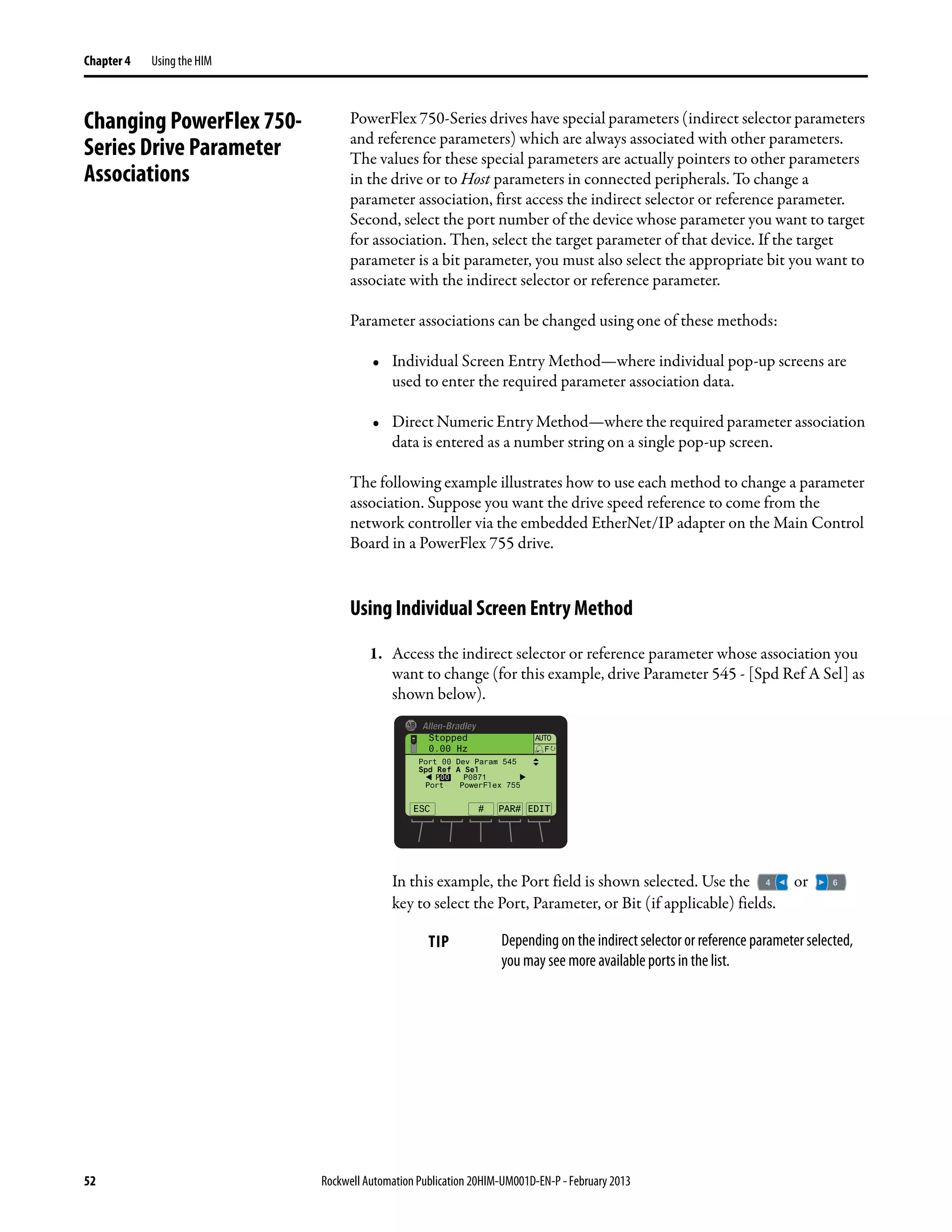52 Rockwell Automation Publication 20HIM-UM001D-EN-P - February 2013
Chapter 4 Using the HIM
Changing PowerFlex 750-
Series Drive Parameter
Associations
PowerFlex 750-Series drives have special parameters (indirect selector parameters
and reference parameters) which are always associated with other parameters.
The values for these special parameters are actually pointers to other parameters
in the drive or to Host parameters in connected peripherals. To change a
parameter association, first access the indirect selector or reference parameter.
Second, select the port number of the device whose parameter you want to target
for association. Then, select the target parameter of that device. If the target
parameter is a bit parameter, you must also select the appropriate bit you want to
associate with the indirect selector or reference parameter.
Parameter associations can be changed using one of these methods:
• Individual Screen Entry Method—where individual pop-up screens are
used to enter the required parameter association data.
• Direct Numeric Entry Method—where the required parameter association
data is entered as a number string on a single pop-up screen.
The following example illustrates how to use each method to change a parameter
association. Suppose you want the drive speed reference to come from the
network controller via the embedded EtherNet/IP adapter on the Main Control
Board in a PowerFlex 755 drive.
Using Individual Screen Entry Method
1. Access the indirect selector or reference parameter whose association you
want to change (for this example, drive Parameter 545 - [Spd Ref A Sel] as
shown below).
In this example, the Port field is shown selected. Use the or
key to select the Port, Parameter, or Bit (if applicable) fields.
TIP Depending on the indirect selector or reference parameter selected,
you may see more available ports in the list.
ESC EDIT
Stopped
0.00 Hz
AUTO
F
#
Port 00 Dev Param 545
Spd Ref A Sel
P00 P0871
Port PowerFlex 755
PAR#
 