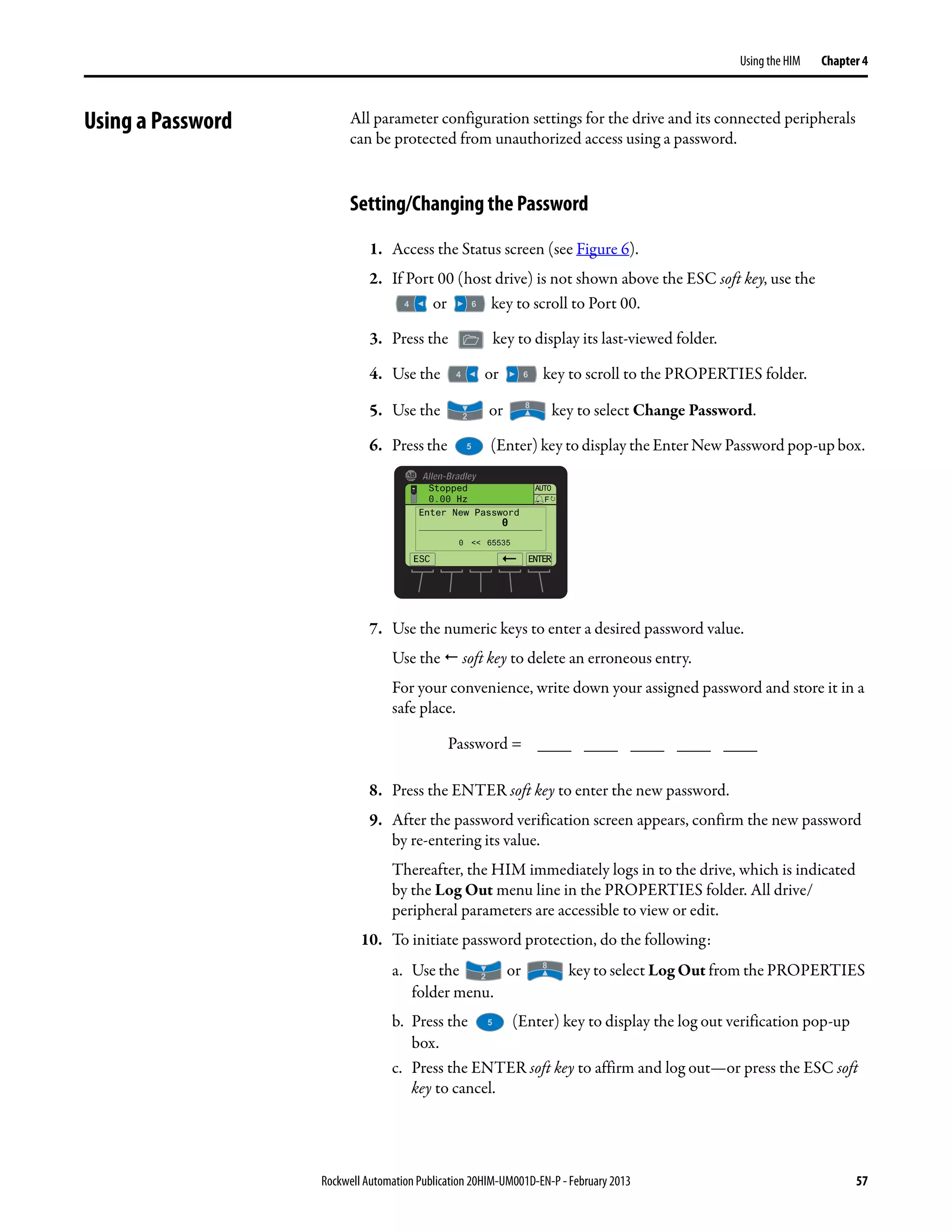 Rockwell Automation Publication 20HIM-UM001D-EN-P - February 2013 57
Using the HIM Chapter 4
Using a Password All parameter configuration settings for the drive and its connected peripherals
can be protected from unauthorized access using a password.
Setting/Changing the Password
1. Access the Status screen (see Figure 6).
2. If Port 00 (host drive) is not shown above the ESC soft key, use the
or key to scroll to Port 00.
3. Press the key to display its last-viewed folder.
4. Use the or key to scroll to the PROPERTIES folder.
5. Use the or key to select Change Password.
6. Press the (Enter) key to display the Enter New Password pop-up box.
7. Use the numeric keys to enter a desired password value.
Use the soft key to delete an erroneous entry.
For your convenience, write down your assigned password and store it in a
safe place.
8. Press the ENTER soft key to enter the new password.
9. After the password verification screen appears, confirm the new password
by re-entering its value.
Thereafter, the HIM immediately logs in to the drive, which is indicated
by the Log Out menu line in the PROPERTIES folder. All drive/
peripheral parameters are accessible to view or edit.
10. To initiate password protection, do the following:
a. Use the or key to select Log Out from the PROPERTIES
folder menu.
b. Press the (Enter) key to display the log out verification pop-up
box.
c. Press the ENTER soft key to affirm and log out—or press the ESC soft
key to cancel.
Password = ____ ____ ____ ____ ____
ESC ENTER
Stopped
0.00 Hz
AUTO
F
Enter New Password
0
0 << 65535
 