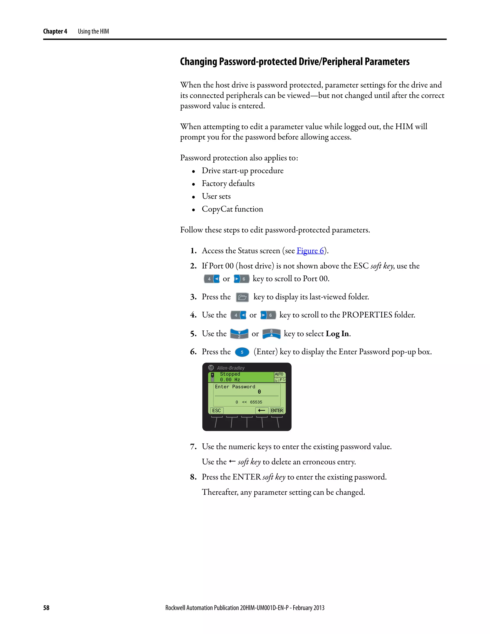 58 Rockwell Automation Publication 20HIM-UM001D-EN-P - February 2013
Chapter 4 Using the HIM
Changing Password-protected Drive/Peripheral Parameters
When the host drive is password protected, parameter settings for the drive and
its connected peripherals can be viewed—but not changed until after the correct
password value is entered.
When attempting to edit a parameter value while logged out, the HIM will
prompt you for the password before allowing access.
Password protection also applies to:
• Drive start-up procedure
• Factory defaults
• User sets
• CopyCat function
Follow these steps to edit password-protected parameters.
1. Access the Status screen (see Figure 6).
2. If Port 00 (host drive) is not shown above the ESC soft key, use the
or key to scroll to Port 00.
3. Press the key to display its last-viewed folder.
4. Use the or key to scroll to the PROPERTIES folder.
5. Use the or key to select Log In.
6. Press the (Enter) key to display the Enter Password pop-up box.
7. Use the numeric keys to enter the existing password value.
Use the soft key to delete an erroneous entry.
8. Press the ENTER soft key to enter the existing password.
Thereafter, any parameter setting can be changed.
ESC ENTER
Stopped
0.00 Hz
AUTO
F
Enter Password
0
0 << 65535
 