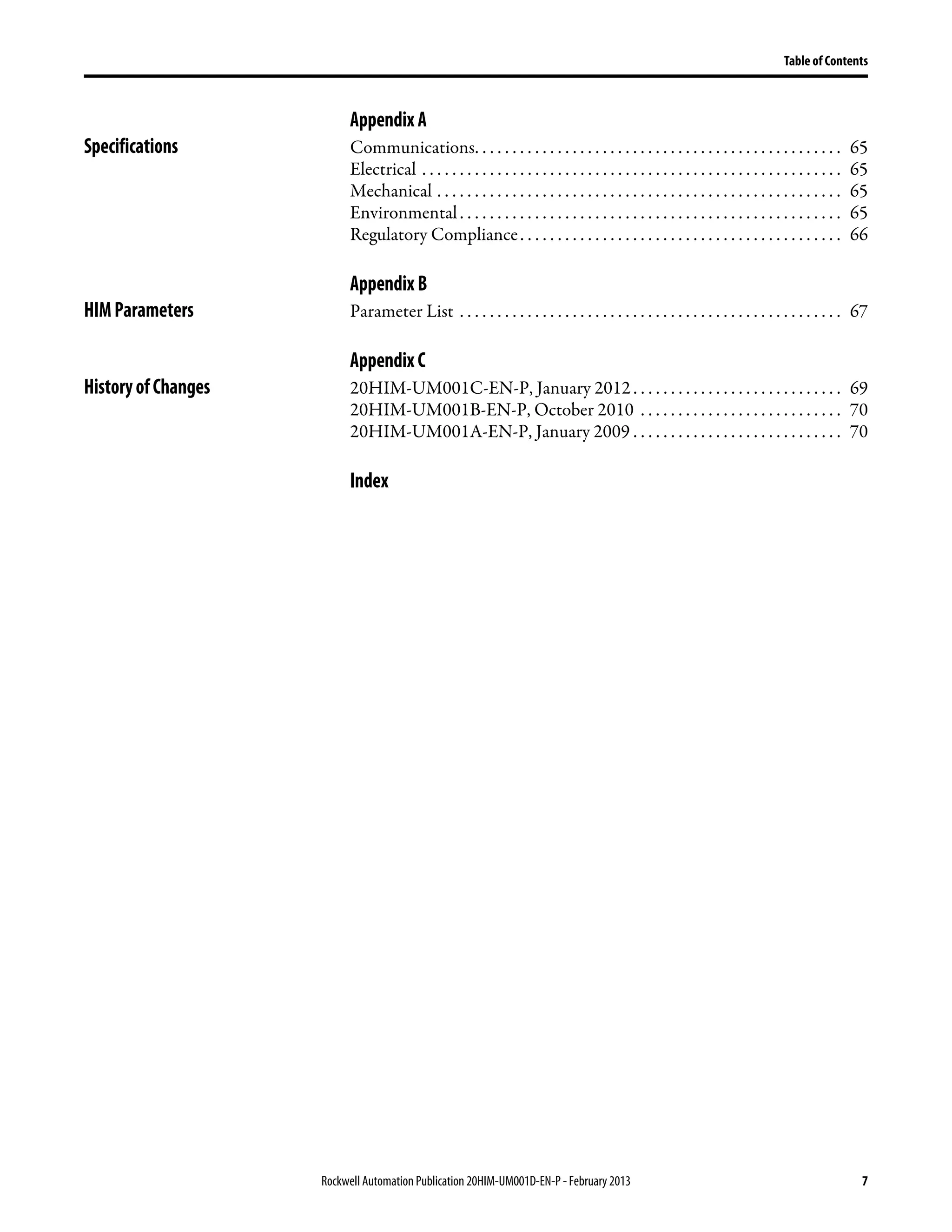 Rockwell Automation Publication 20HIM-UM001D-EN-P - February 2013 7
Table of Contents
AppendixA
Specifications Communications. . . . . . . . . . . . . . . . . . . . . . . . . . . . . . . . . . . . . . . . . . . . . . . . . 65
Electrical . . . . . . . . . . . . . . . . . . . . . . . . . . . . . . . . . . . . . . . . . . . . . . . . . . . . . . . . 65
Mechanical . . . . . . . . . . . . . . . . . . . . . . . . . . . . . . . . . . . . . . . . . . . . . . . . . . . . . . 65
Environmental. . . . . . . . . . . . . . . . . . . . . . . . . . . . . . . . . . . . . . . . . . . . . . . . . . . 65
Regulatory Compliance. . . . . . . . . . . . . . . . . . . . . . . . . . . . . . . . . . . . . . . . . . . 66
AppendixB
HIMParameters Parameter List . . . . . . . . . . . . . . . . . . . . . . . . . . . . . . . . . . . . . . . . . . . . . . . . . . . 67
AppendixC
HistoryofChanges 20HIM-UM001C-EN-P, January 2012. . . . . . . . . . . . . . . . . . . . . . . . . . . . 69
20HIM-UM001B-EN-P, October 2010 . . . . . . . . . . . . . . . . . . . . . . . . . . . 70
20HIM-UM001A-EN-P, January 2009 . . . . . . . . . . . . . . . . . . . . . . . . . . . . 70
Index
 