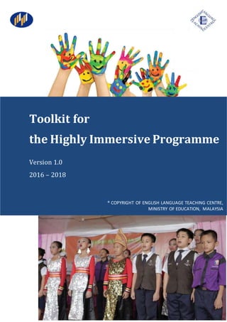 1
Toolkit for
the Highly Immersive Programme
Version 1.0
2016 – 2018
® COPYRIGHT OF ENGLISH LANGUAGE TEACHING CENTRE,
MINISTRY OF EDUCATION, MALAYSIA
 