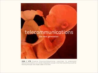 telecommunications
                        the next generation




1996 / VTR Creative Direction/Advertising. Learnings: to understand
telecommunications as a whole integrated concept. And that everything would be
ﬂowing through one single cable in no time.
 