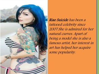 Riae Suicide has been a
tattooed celebrity since
2007.She is admired for her
natural curves. Apart of
being a model she is also a
famous artist, her interest in
art has helped her acquire
some popularity.
 