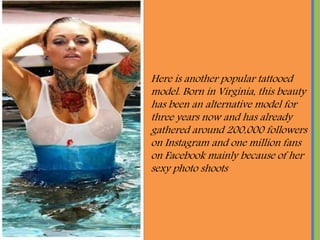 Here is another popular tattooed
model. Born in Virginia, this beauty
has been an alternative model for
three years now and has already
gathered around 200,000 followers
on Instagram and one million fans
on Facebook mainly because of her
sexy photo shoots
 