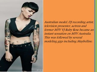 Australian model, DJ recording artist,
television presenter, actress and
former MTV VJ Ruby Rose became an
instant sensation on MTV Australia.
This was followed by several
modeling gigs including Maybelline.
 