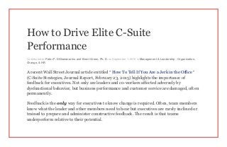 How to Drive Elite C-Suite
Performance
Contributed by Peter F. DiGiammarino and Brent Green, Ph. D. on September 1, 2015 in Management & Leadership , Organization,
Change, & HR
A recent Wall Street Journal article entitled “ How To Tell If You Are a Jerk in the Office ”
(C-Suite Strategies, Journal Report, February 23, 2015) highlights the importance of
feedback for executives. Not only are leaders and co-workers affected adversely by
dysfunctional behavior, but business performance and customer service are damaged, often
permanently.
Feedback is the only way for executives to know change is required. Often, team members
know what the leader and other members need to hear but executives are rarely inclined or
trained to prepare and administer constructive feedback. The result is that teams
underperform relative to their potential.
 