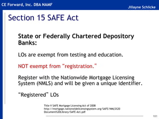 Jillayne Schlicke
CE Forward, Inc. DBA NAMF
101
Section 15 SAFE Act
State or Federally Chartered Depository
Banks:
LOs are exempt from testing and education.
NOT exempt from “registration.”
Register with the Nationwide Mortgage Licensing
System (NMLS) and will be given a unique identifier.
“Registered” LOs
Title V SAFE Mortgage Licensing Act of 2008
http://mortgage.nationwidelicensingsystem.org/SAFE/NMLS%20
Document%20Library/SAFE-Act.pdf
 