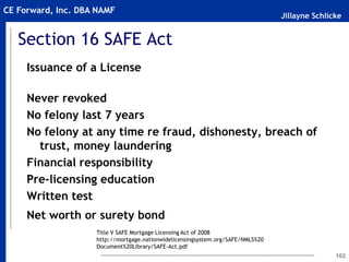 Jillayne Schlicke
CE Forward, Inc. DBA NAMF
102
Section 16 SAFE Act
Issuance of a License
Never revoked
No felony last 7 years
No felony at any time re fraud, dishonesty, breach of
trust, money laundering
Financial responsibility
Pre-licensing education
Written test
Net worth or surety bond
Title V SAFE Mortgage Licensing Act of 2008
http://mortgage.nationwidelicensingsystem.org/SAFE/NMLS%20
Document%20Library/SAFE-Act.pdf
 