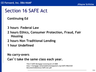 Jillayne Schlicke
CE Forward, Inc. DBA NAMF
104
Section 16 SAFE Act
Continuing Ed
3 hours Federal Law
2 hours Ethics, Consumer Protection, Fraud, Fair
Housing
2 hours Non Traditional Lending
1 hour Undefined
No carry-overs
Can’t take the same class each year.
Title V SAFE Mortgage Licensing Act of 2008
http://mortgage.nationwidelicensingsystem.org/SAFE/NMLS%20
Document%20Library/SAFE-Act.pdf
 
