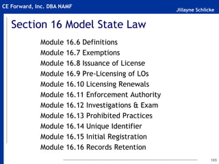 Jillayne Schlicke
CE Forward, Inc. DBA NAMF
105
Section 16 Model State Law
Module 16.6 Definitions
Module 16.7 Exemptions
Module 16.8 Issuance of License
Module 16.9 Pre-Licensing of LOs
Module 16.10 Licensing Renewals
Module 16.11 Enforcement Authority
Module 16.12 Investigations & Exam
Module 16.13 Prohibited Practices
Module 16.14 Unique Identifier
Module 16.15 Initial Registration
Module 16.16 Records Retention
 