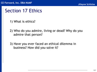 Jillayne Schlicke
CE Forward, Inc. DBA NAMF
Section 17 Ethics
1) What is ethics?
2) Who do you admire, living or dead? Why do you
admire that person?
3) Have you ever faced an ethical dilemma in
business? How did you solve it?
107
 
