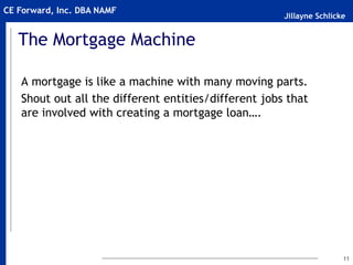 Jillayne Schlicke
CE Forward, Inc. DBA NAMF
The Mortgage Machine
A mortgage is like a machine with many moving parts.
Shout out all the different entities/different jobs that
are involved with creating a mortgage loan….
11
 