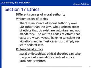 Jillayne Schlicke
CE Forward, Inc. DBA NAMF
Section 17 Ethics
Different sources of moral authority
Written codes of ethics
There is no source of moral authority over
LOs other than the law. What written codes
of ethics that do exist are voluntary and not
mandatory. The written codes of ethics that
exist are weak, vague, have no sanctions for
violations and in most cases, just simply re-
state federal law.
Philosophical ethics
Moral philosophical ethical theories can take
the place of a mandatory code of ethics
until one is written.
112
 