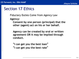 Jillayne Schlicke
CE Forward, Inc. DBA NAMF
114
Fiduciary Duties Come from Agency Law
Agency:
Consent by one person (principal) that the
other (agent) act on his or her behalf.
Agency can be created by oral or written
agreement OR it may be implied through
conduct.
“I can get you the best loan”
“I can get you the best rate”
Section 17 Ethics
 