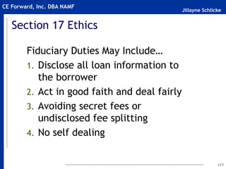 Jillayne Schlicke
CE Forward, Inc. DBA NAMF
117
Section 17 Ethics
Fiduciary Duties May Include…
1. Disclose all loan information to
the borrower
2. Act in good faith and deal fairly
3. Avoiding secret fees or
undisclosed fee splitting
4. No self dealing
 