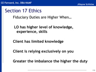 Jillayne Schlicke
CE Forward, Inc. DBA NAMF
118
Fiduciary Duties are Higher When…
LO has higher level of knowledge,
experience, skills
Client has limited knowledge
Client is relying exclusively on you
Greater the imbalance the higher the duty
Section 17 Ethics
 