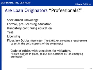 Jillayne Schlicke
CE Forward, Inc. DBA NAMF
120
Are Loan Originators “Professionals?”
Specialized knowledge
Formal, pre-licensing education
Mandatory continuing education
Test
Licensing
Fiduciary Duties (Reminder: The SAFE Act contains a requirement
to act in the best interests of the consumer.)
Code of ethics with sanctions for violations
^This is not yet in place, so LOs are classified as “an emerging
profession.”
 