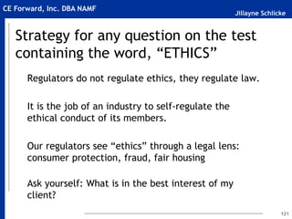 Jillayne Schlicke
CE Forward, Inc. DBA NAMF
Strategy for any question on the test
containing the word, “ETHICS”
Regulators do not regulate ethics, they regulate law.
It is the job of an industry to self-regulate the
ethical conduct of its members.
Our regulators see “ethics” through a legal lens:
consumer protection, fraud, fair housing
Ask yourself: What is in the best interest of my
client?
121
 