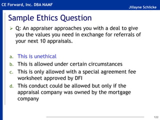 Jillayne Schlicke
CE Forward, Inc. DBA NAMF
Sample Ethics Question
 Q: An appraiser approaches you with a deal to give
you the values you need in exchange for referrals of
your next 10 appraisals.
a. This is unethical
b. This is allowed under certain circumstances
c. This is only allowed with a special agreement fee
worksheet approved by DFI
d. This conduct could be allowed but only if the
appraisal company was owned by the mortgage
company
122
 