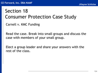 Jillayne Schlicke
CE Forward, Inc. DBA NAMF
Section 18
Consumer Protection Case Study
Carnell v. KMC Funding
Read the case. Break into small groups and discuss the
case with members of your small group.
Elect a group leader and share your answers with the
rest of the class.
124
 