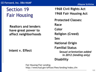 Jillayne Schlicke
CE Forward, Inc. DBA NAMF
125
1968 Civil Rights Act
1968 Fair Housing Act
~
Protected Classes:
Race
Color
Religion (Creed)
Sex
National Origin
Familial Status
Sexual orientation added
in 2012 (lending only)
Disability
Section 19
Fair Housing
Intent v. Effect
Realtors and lenders
have great power to
affect neighborhoods
Fair Housing/Fair Lending
http://www.hud.gov/offices/fheo/lending/index.cfm
 