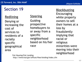 Jillayne Schlicke
CE Forward, Inc. DBA NAMF
Section 19
Redlining
Denying or
increasing the
cost of
services to
residents of a
racially
specific
geographical
area
Steering
Guiding
prospective
homebuyers to
or away from a
specific
neighborhood
based on his/her
race
127
Blockbusting
Encouraging
white property
owners to sell
their homes at a
loss by
fraudulently
implying that
racial or
religious
minorities were
moving into their
neighborhood
Fair Housing/Fair Lending
http://www.hud.gov/offices/fheo/lending/index.cfm
 