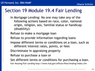 Jillayne Schlicke
CE Forward, Inc. DBA NAMF
Section 19 Module 19.4 Fair Lending
In Mortgage Lending: No one may take any of the
following actions based on race, color, national
origin, religion, sex, familial status or handicap
(disability):
Refuse to make a mortgage loan
Refuse to provide information regarding loans
Impose different terms or conditions on a loan, such as
different interest rates, points, or fees
Discriminate in appraising property
Refuse to purchase a loan or
Set different terms or conditions for purchasing a loan.
Fair Housing/Fair Lending http://www.hud.gov/offices/fheo/lending/index.cfm
128
 