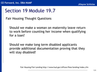 Jillayne Schlicke
CE Forward, Inc. DBA NAMF
Section 19 Module 19.7
Fair Housing Thought Questions
Should we make a woman on maternity leave return
to work before counting her income when qualifying
for a loan?
Should we make long term disabled applicants
provide additional documentation proving that they
will stay disabled?
129
Fair Housing/Fair Lending http://www.hud.gov/offices/fheo/lending/index.cfm
 