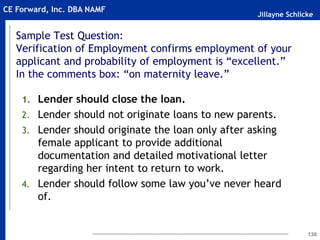 Jillayne Schlicke
CE Forward, Inc. DBA NAMF
Sample Test Question:
Verification of Employment confirms employment of your
applicant and probability of employment is “excellent.”
In the comments box: “on maternity leave.”
1. Lender should close the loan.
2. Lender should not originate loans to new parents.
3. Lender should originate the loan only after asking
female applicant to provide additional
documentation and detailed motivational letter
regarding her intent to return to work.
4. Lender should follow some law you’ve never heard
of.
130
 