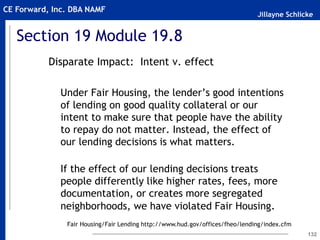 Jillayne Schlicke
CE Forward, Inc. DBA NAMF
Section 19 Module 19.8
Disparate Impact: Intent v. effect
Under Fair Housing, the lender’s good intentions
of lending on good quality collateral or our
intent to make sure that people have the ability
to repay do not matter. Instead, the effect of
our lending decisions is what matters.
If the effect of our lending decisions treats
people differently like higher rates, fees, more
documentation, or creates more segregated
neighborhoods, we have violated Fair Housing.
132
Fair Housing/Fair Lending http://www.hud.gov/offices/fheo/lending/index.cfm
 