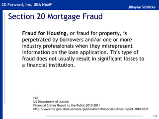 Jillayne Schlicke
CE Forward, Inc. DBA NAMF
Section 20 Mortgage Fraud
Fraud for Housing, or fraud for property, is
perpetrated by borrowers and/or one or more
industry professionals when they misrepresent
information on the loan application. This type of
fraud does not usually result in significant losses to
a financial institution.
136
FBI
US Department of Justice
Financial Crimes Report to the Public 2010-2011
http://www.fbi.gov/stats-services/publications/financial-crimes-report-2010-2011
 