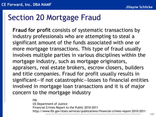 Jillayne Schlicke
CE Forward, Inc. DBA NAMF
Section 20 Mortgage Fraud
Fraud for profit consists of systematic transactions by
industry professionals who are attempting to steal a
significant amount of the funds associated with one or
more mortgage transactions. This type of fraud usually
involves multiple parties in various disciplines within the
mortgage industry, such as mortgage originators,
appraisers, real estate brokers, escrow closers, builders
and title companies. Fraud for profit usually results in
significant—if not catastrophic—losses to financial entities
involved in mortgage loan transactions and it is of major
concern to the mortgage industry
137
FBI
US Department of Justice
Financial Crimes Report to the Public 2010-2011
http://www.fbi.gov/stats-services/publications/financial-crimes-report-2010-2011
 